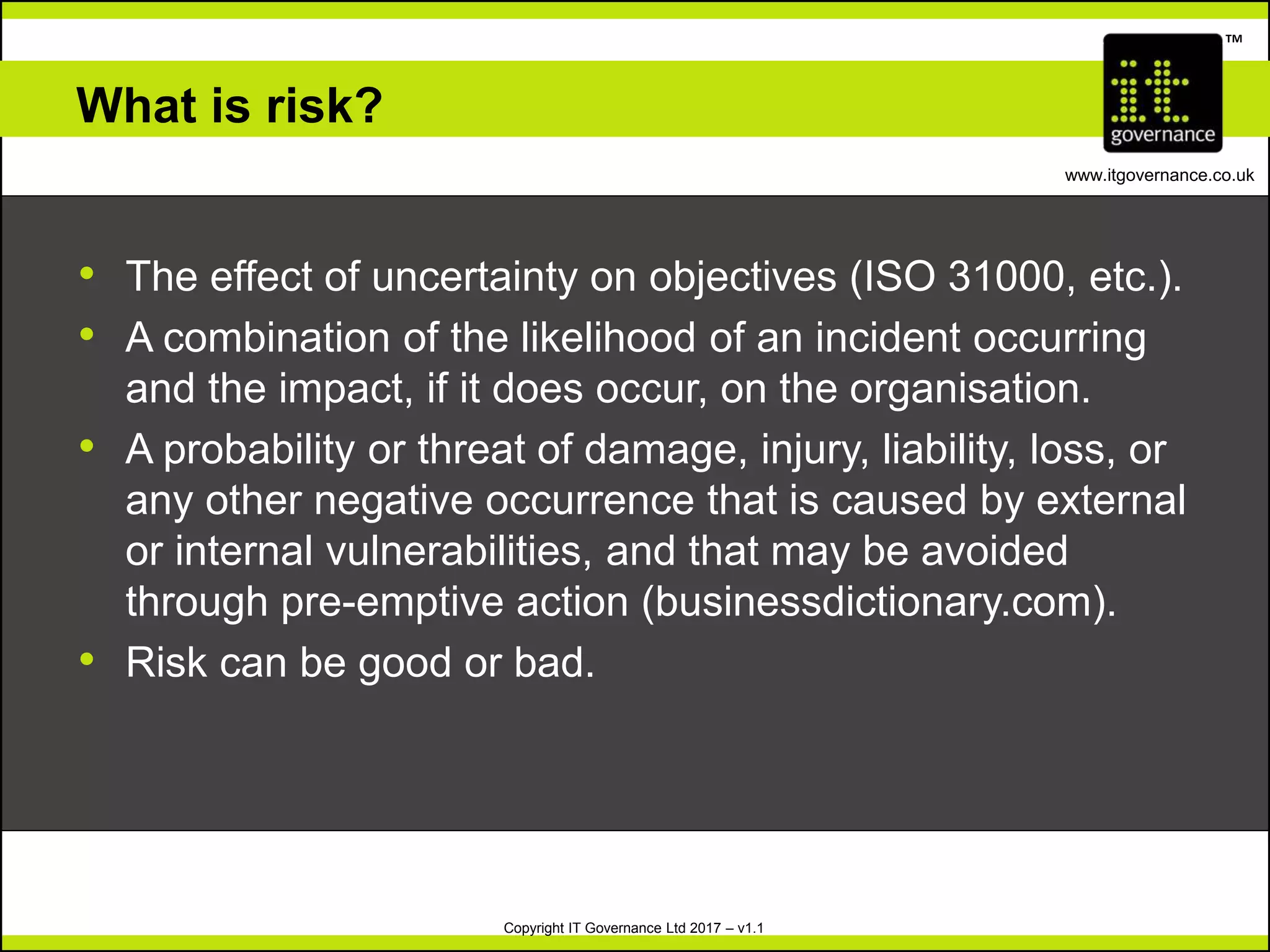 Copyright IT Governance Ltd 2017 – v1.1
TM
www.itgovernance.co.uk
What is risk?
• The effect of uncertainty on objectives (ISO 31000, etc.).
• A combination of the likelihood of an incident occurring
and the impact, if it does occur, on the organisation.
• A probability or threat of damage, injury, liability, loss, or
any other negative occurrence that is caused by external
or internal vulnerabilities, and that may be avoided
through pre-emptive action (businessdictionary.com).
• Risk can be good or bad.
 