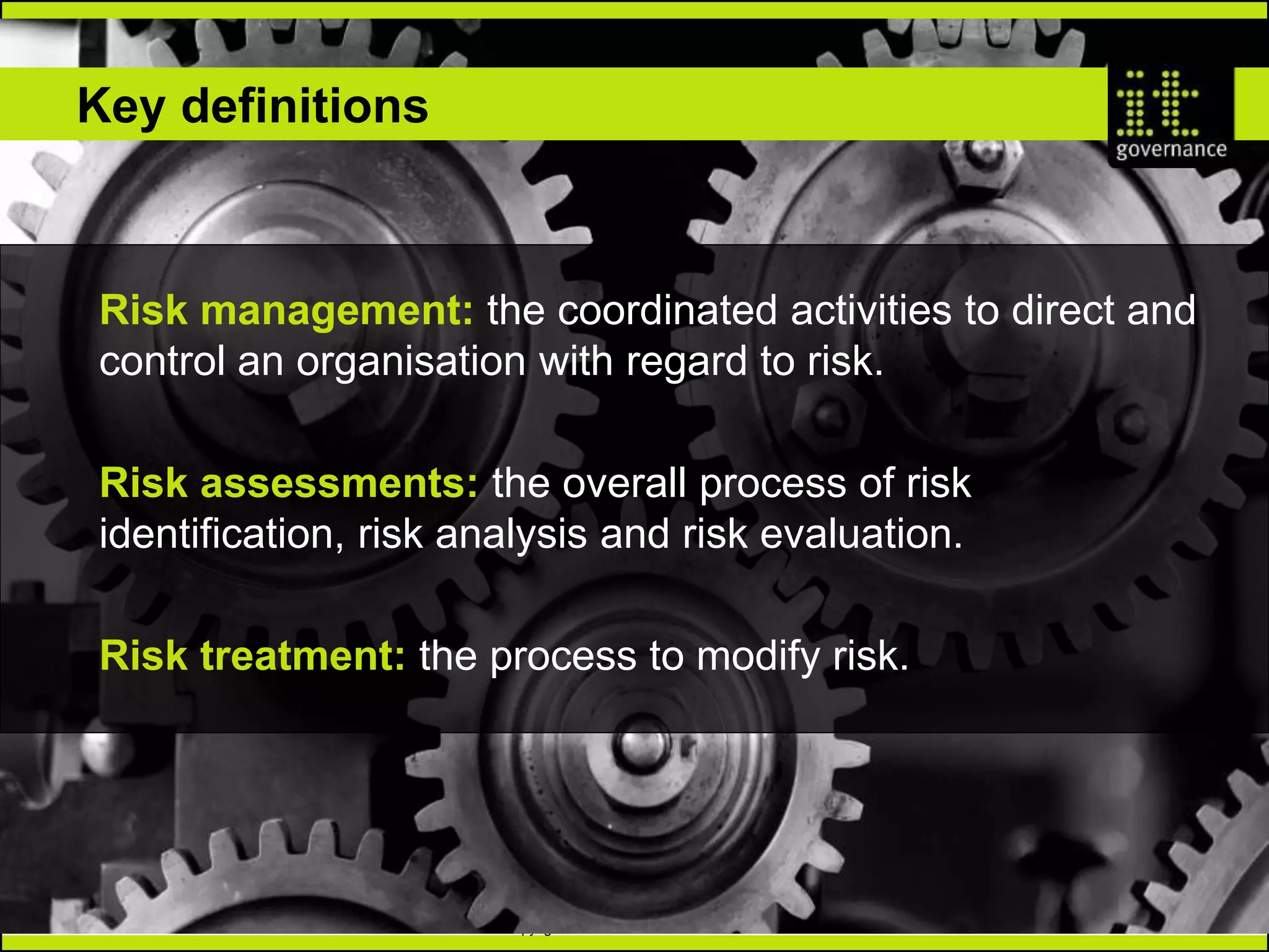 Copyright IT Governance Ltd 2017 – v1.1
TM
www.itgovernance.co.uk
Key definitions
Risk assessments: the overall process of risk
identification, risk analysis and risk evaluation.
Risk management: the coordinated activities to direct and
control an organisation with regard to risk.
Risk treatment: the process to modify risk.
 