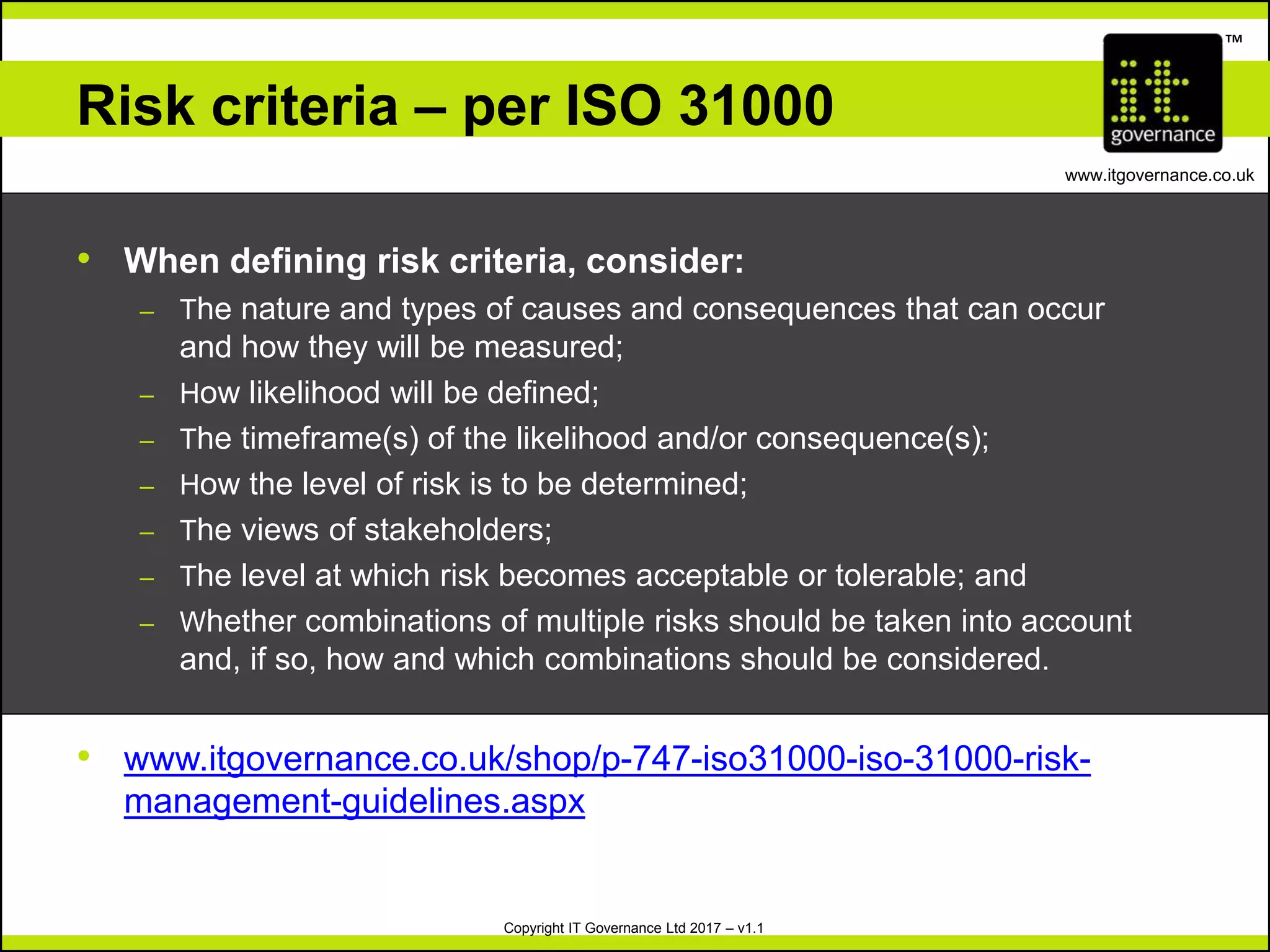 Copyright IT Governance Ltd 2017 – v1.1
TM
www.itgovernance.co.uk
Risk criteria – per ISO 31000
• When defining risk criteria, consider:
– The nature and types of causes and consequences that can occur
and how they will be measured;
– How likelihood will be defined;
– The timeframe(s) of the likelihood and/or consequence(s);
– How the level of risk is to be determined;
– The views of stakeholders;
– The level at which risk becomes acceptable or tolerable; and
– Whether combinations of multiple risks should be taken into account
and, if so, how and which combinations should be considered.
• www.itgovernance.co.uk/shop/p-747-iso31000-iso-31000-risk-
management-guidelines.aspx
 