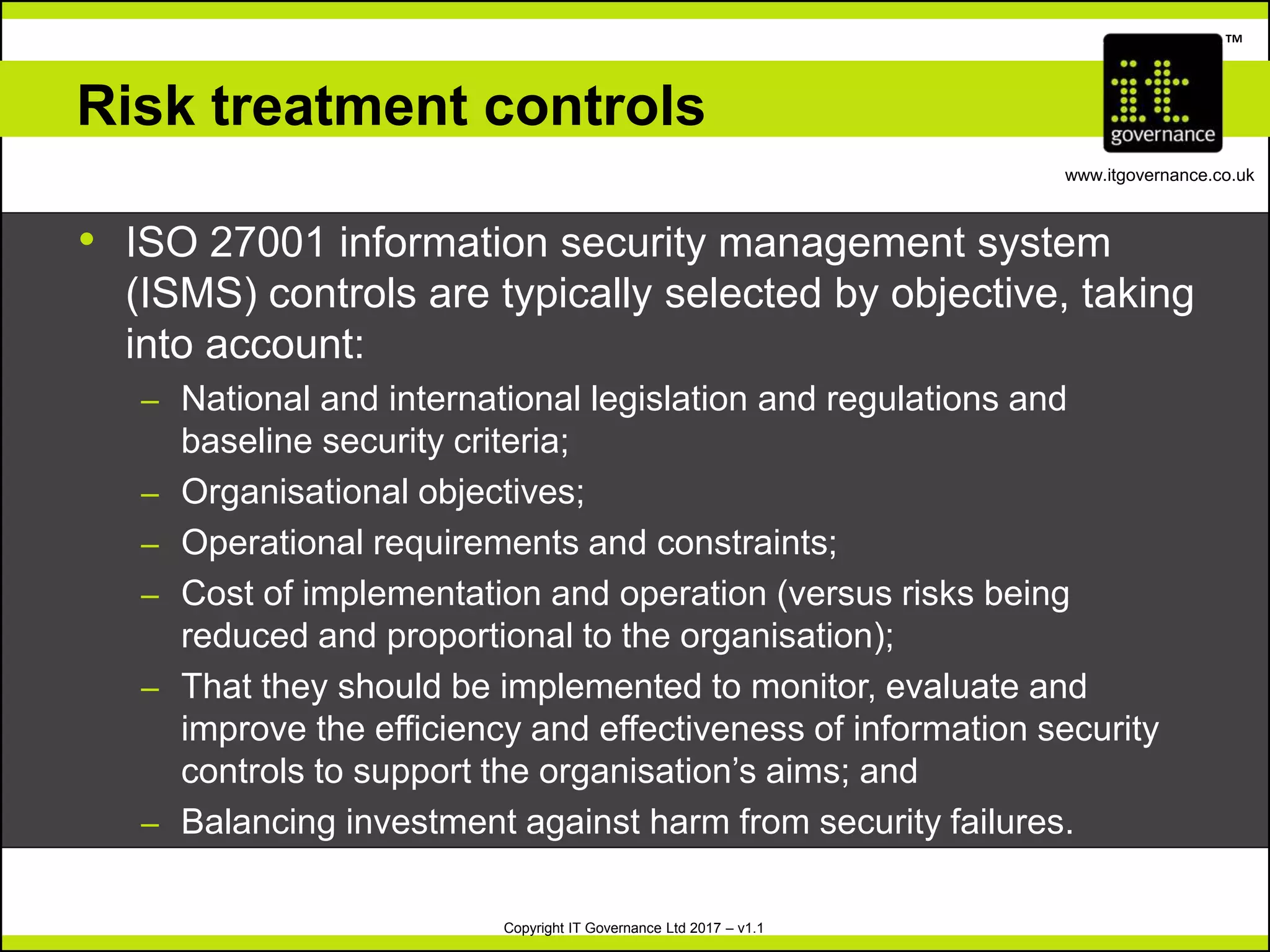 Copyright IT Governance Ltd 2017 – v1.1
TM
www.itgovernance.co.uk
Risk treatment controls
• ISO 27001 information security management system
(ISMS) controls are typically selected by objective, taking
into account:
– National and international legislation and regulations and
baseline security criteria;
– Organisational objectives;
– Operational requirements and constraints;
– Cost of implementation and operation (versus risks being
reduced and proportional to the organisation);
– That they should be implemented to monitor, evaluate and
improve the efficiency and effectiveness of information security
controls to support the organisation’s aims; and
– Balancing investment against harm from security failures.
 