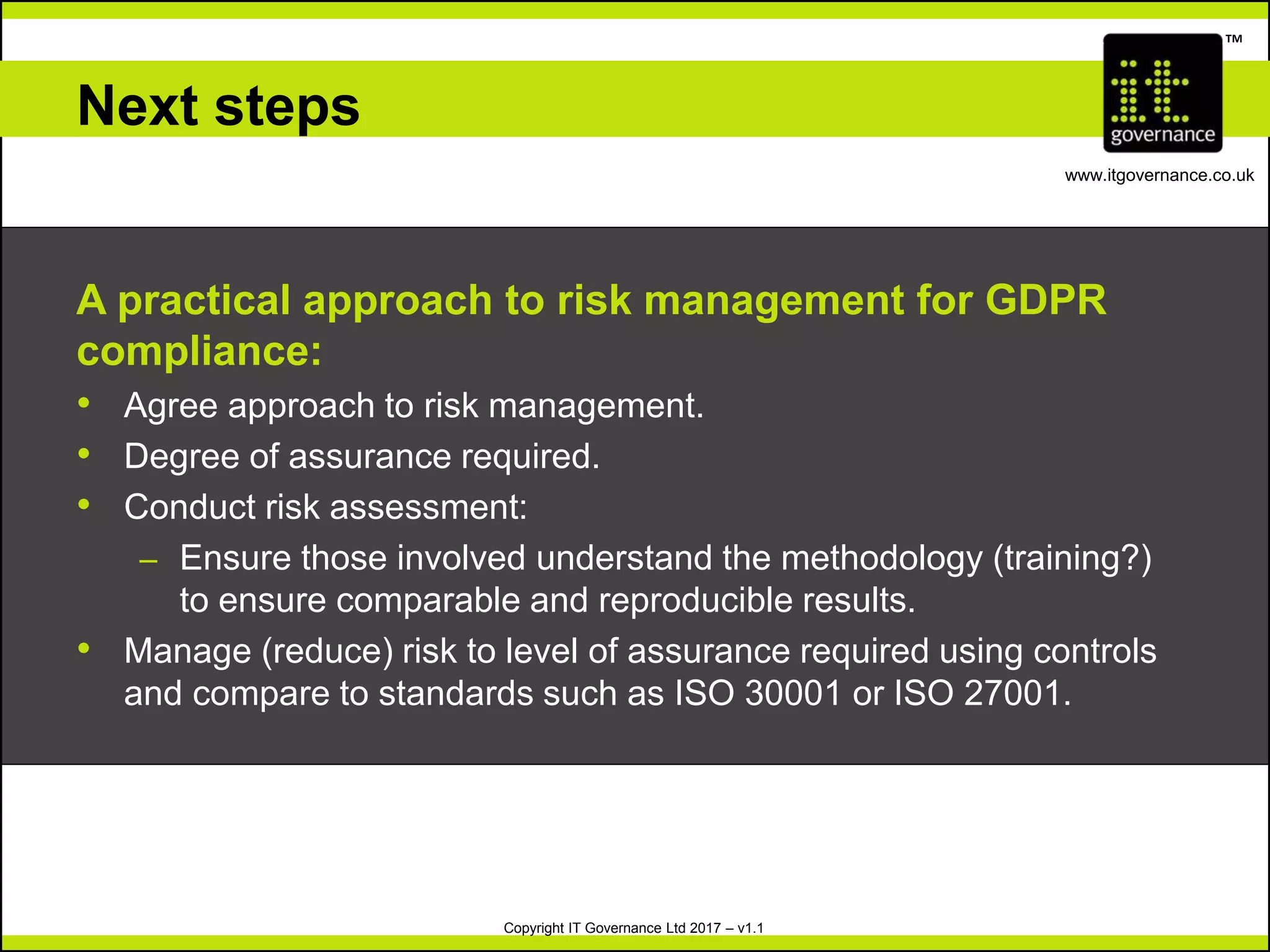 Copyright IT Governance Ltd 2017 – v1.1
TM
www.itgovernance.co.uk
Next steps
A practical approach to risk management for GDPR
compliance:
• Agree approach to risk management.
• Degree of assurance required.
• Conduct risk assessment:
– Ensure those involved understand the methodology (training?)
to ensure comparable and reproducible results.
• Manage (reduce) risk to level of assurance required using controls
and compare to standards such as ISO 30001 or ISO 27001.
 