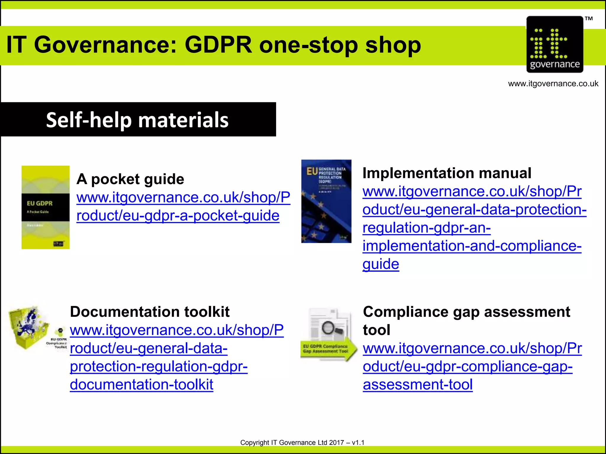 Copyright IT Governance Ltd 2017 – v1.1
TM
www.itgovernance.co.uk
IT Governance: GDPR one-stop shop
Self-help materials
A pocket guide
www.itgovernance.co.uk/shop/P
roduct/eu-gdpr-a-pocket-guide
Implementation manual
www.itgovernance.co.uk/shop/Pr
oduct/eu-general-data-protection-
regulation-gdpr-an-
implementation-and-compliance-
guide
Documentation toolkit
www.itgovernance.co.uk/shop/P
roduct/eu-general-data-
protection-regulation-gdpr-
documentation-toolkit
Compliance gap assessment
tool
www.itgovernance.co.uk/shop/Pr
oduct/eu-gdpr-compliance-gap-
assessment-tool
 