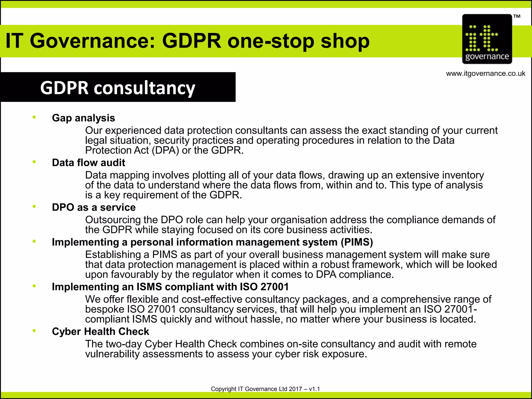 Copyright IT Governance Ltd 2017 – v1.1
TM
www.itgovernance.co.uk
• Gap analysis
Our experienced data protection consultants can assess the exact standing of your current
legal situation, security practices and operating procedures in relation to the Data
Protection Act (DPA) or the GDPR.
• Data flow audit
Data mapping involves plotting all of your data flows, drawing up an extensive inventory
of the data to understand where the data flows from, within and to. This type of analysis
is a key requirement of the GDPR.
• DPO as a service
Outsourcing the DPO role can help your organisation address the compliance demands of
the GDPR while staying focused on its core business activities.
• Implementing a personal information management system (PIMS)
Establishing a PIMS as part of your overall business management system will make sure
that data protection management is placed within a robust framework, which will be looked
upon favourably by the regulator when it comes to DPA compliance.
• Implementing an ISMS compliant with ISO 27001
We offer flexible and cost-effective consultancy packages, and a comprehensive range of
bespoke ISO 27001 consultancy services, that will help you implement an ISO 27001-
compliant ISMS quickly and without hassle, no matter where your business is located.
• Cyber Health Check
The two-day Cyber Health Check combines on-site consultancy and audit with remote
vulnerability assessments to assess your cyber risk exposure.
IT Governance: GDPR one-stop shop
GDPR consultancy
 