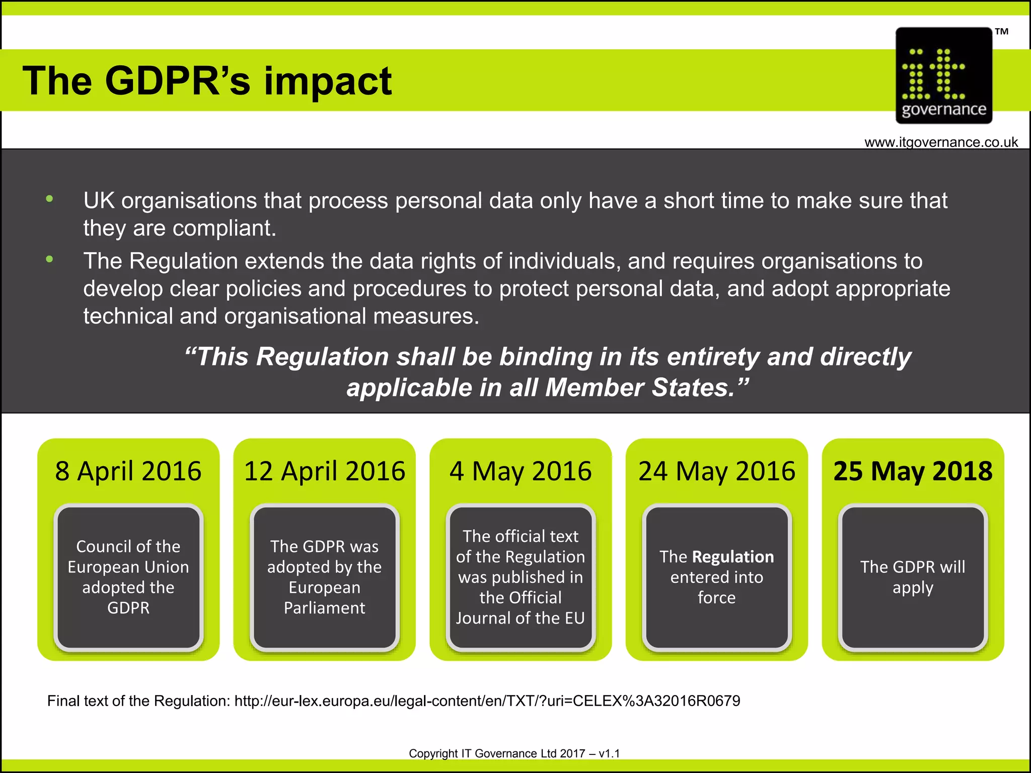 Copyright IT Governance Ltd 2017 – v1.1
TM
www.itgovernance.co.uk
The GDPR’s impact
• UK organisations that process personal data only have a short time to make sure that
they are compliant.
• The Regulation extends the data rights of individuals, and requires organisations to
develop clear policies and procedures to protect personal data, and adopt appropriate
technical and organisational measures.
“This Regulation shall be binding in its entirety and directly
applicable in all Member States.”
Final text of the Regulation: http://eur-lex.europa.eu/legal-content/en/TXT/?uri=CELEX%3A32016R0679
8 April 2016
Council of the
European Union
adopted the
GDPR
12 April 2016
The GDPR was
adopted by the
European
Parliament
4 May 2016
The official text
of the Regulation
was published in
the Official
Journal of the EU
24 May 2016
The Regulation
entered into
force
25 May 2018
The GDPR will
apply
 