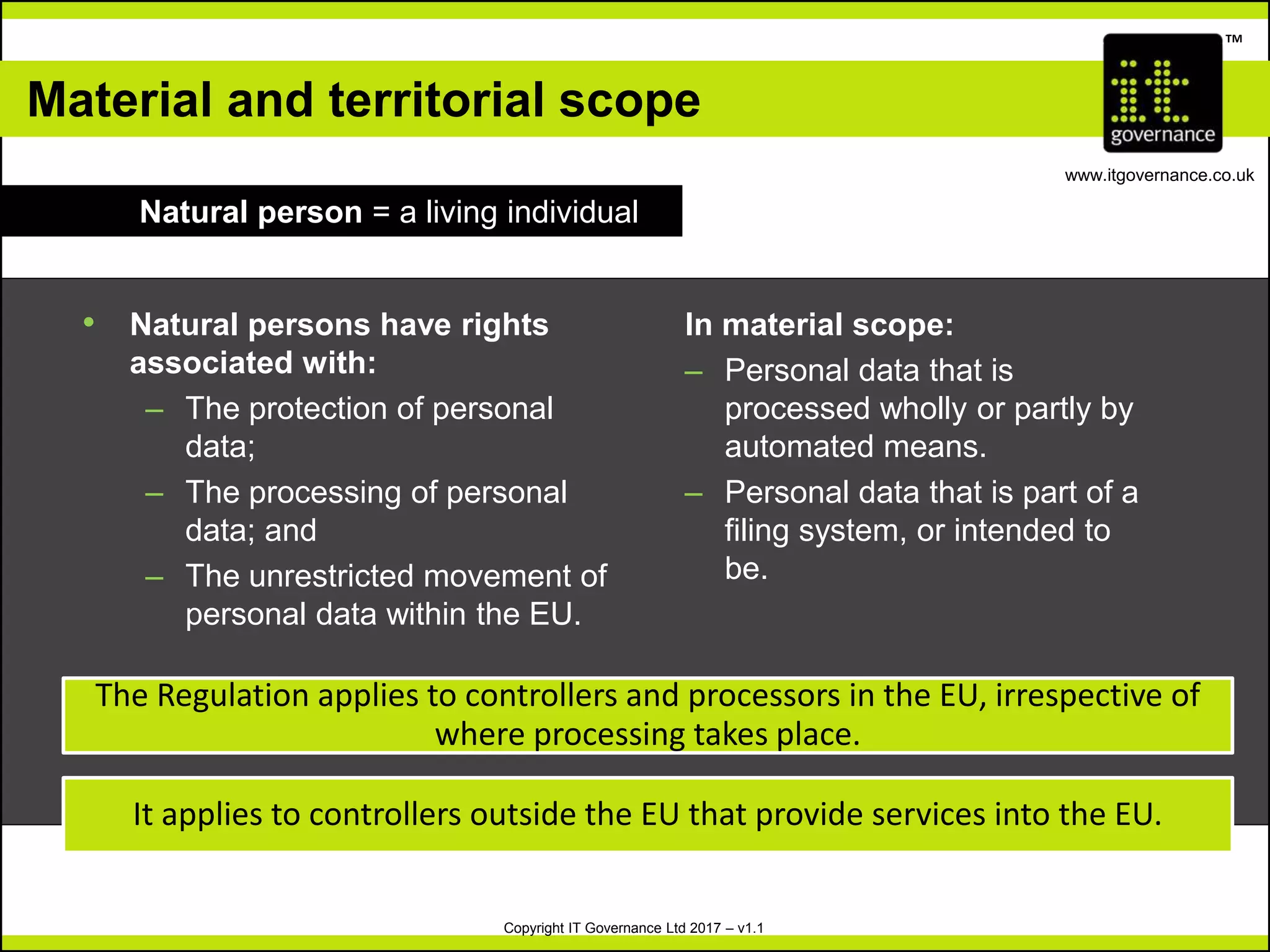Copyright IT Governance Ltd 2017 – v1.1
TM
www.itgovernance.co.uk
Material and territorial scope
Natural person = a living individual
• Natural persons have rights
associated with:
– The protection of personal
data;
– The processing of personal
data; and
– The unrestricted movement of
personal data within the EU.
In material scope:
– Personal data that is
processed wholly or partly by
automated means.
– Personal data that is part of a
filing system, or intended to
be.
The Regulation applies to controllers and processors in the EU, irrespective of
where processing takes place.
It applies to controllers outside the EU that provide services into the EU.
 