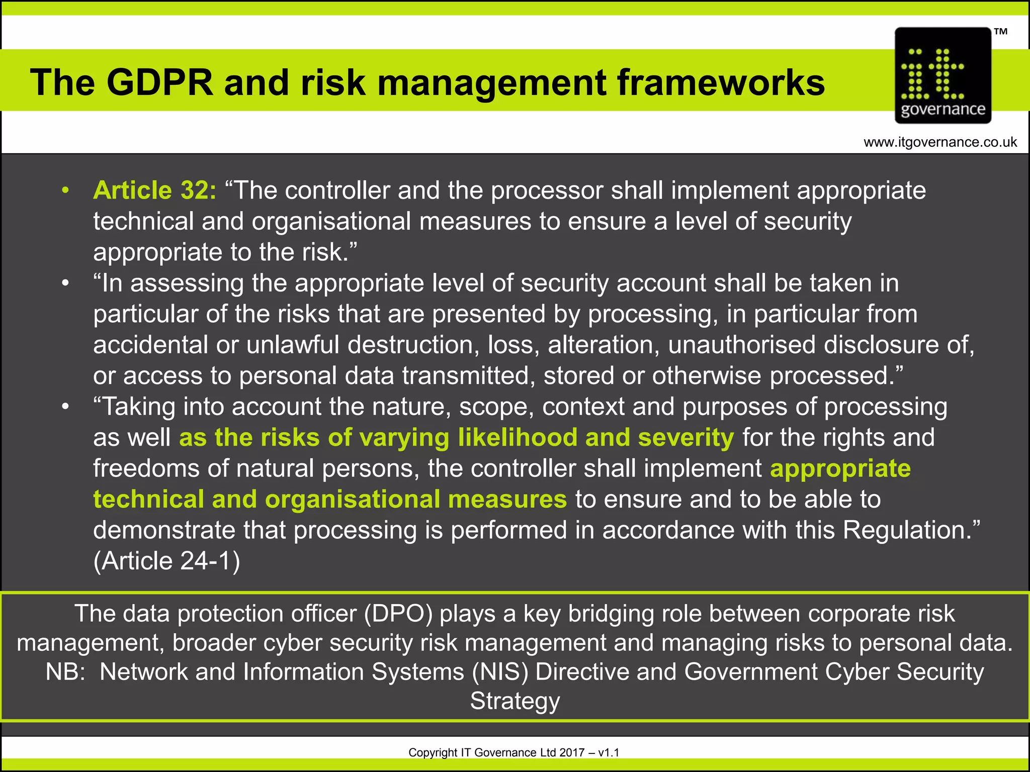 Copyright IT Governance Ltd 2017 – v1.1
TM
www.itgovernance.co.uk
The GDPR and risk management frameworks
• Article 32: “The controller and the processor shall implement appropriate
technical and organisational measures to ensure a level of security
appropriate to the risk.”
• “In assessing the appropriate level of security account shall be taken in
particular of the risks that are presented by processing, in particular from
accidental or unlawful destruction, loss, alteration, unauthorised disclosure of,
or access to personal data transmitted, stored or otherwise processed.”
• “Taking into account the nature, scope, context and purposes of processing
as well as the risks of varying likelihood and severity for the rights and
freedoms of natural persons, the controller shall implement appropriate
technical and organisational measures to ensure and to be able to
demonstrate that processing is performed in accordance with this Regulation.”
(Article 24-1)
The data protection officer (DPO) plays a key bridging role between corporate risk
management, broader cyber security risk management and managing risks to personal data.
NB: Network and Information Systems (NIS) Directive and Government Cyber Security
Strategy
 