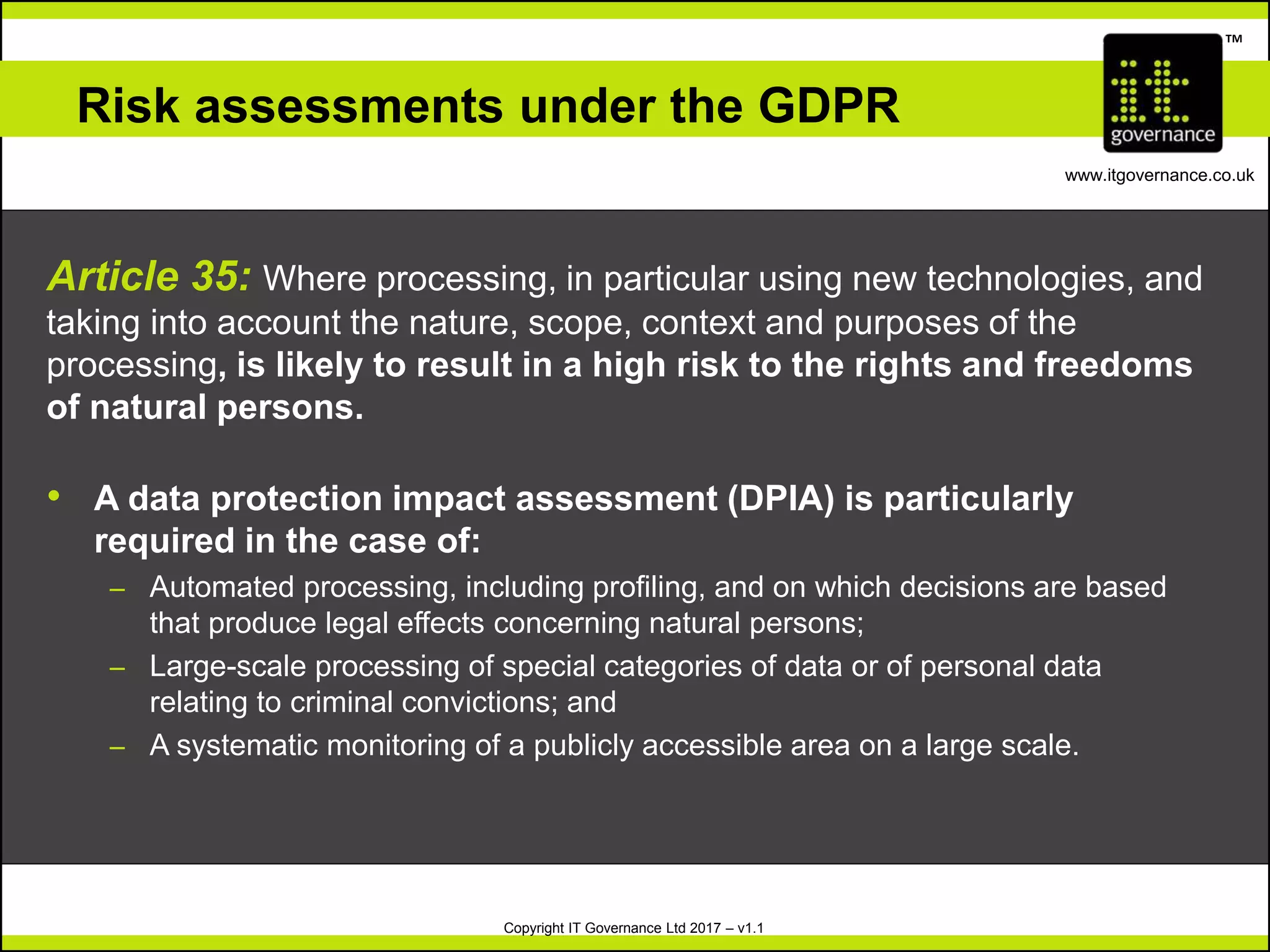 Copyright IT Governance Ltd 2017 – v1.1
TM
www.itgovernance.co.uk
Risk assessments under the GDPR
Article 35: Where processing, in particular using new technologies, and
taking into account the nature, scope, context and purposes of the
processing, is likely to result in a high risk to the rights and freedoms
of natural persons.
• A data protection impact assessment (DPIA) is particularly
required in the case of:
– Automated processing, including profiling, and on which decisions are based
that produce legal effects concerning natural persons;
– Large-scale processing of special categories of data or of personal data
relating to criminal convictions; and
– A systematic monitoring of a publicly accessible area on a large scale.
 