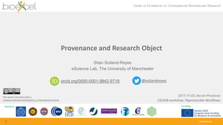 Partners Funding
bioexcel.eu
Provenance and Research Object
1
Stian Soiland-Reyes
eScience Lab, The University of Manchester
2017-11-03, Aix-en-Provence
CESAB workshop: Reproducible Workflows
orcid.org/0000-0001-9842-9718 @soilandreyes
This work is licensed under a
Creative Commons Attribution 4.0 International License.
 