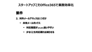 スタートアップこそOffice365で業務効率化
要件
2. 対外メールアドレスは1つだけ
共有メールボックス
対応履歴が(少しだけ)追いやすい
少なくとも対応漏れは減らせる
 