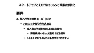 スタートアップこそOffice365で業務効率化
要件
3. 他アプリとの連携 (;´Д｀)ﾊｧﾊｧ
Flowでかなり作り込める
導入前の予想を大きく上回る生産性
障害検知->Slack通知 なども簡単
シェルスクリプトのように条件式が作りやすい
 