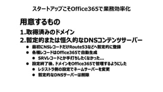 スタートアップこそOffice365で業務効率化
用意するもの
1.取得済みのドメイン
2.暫定的または恒久的なDNSコンテンツサーバー
 最初にNSレコードだけRoute53などへ暫定的に登録
 各種レコードはOffice365で自動生成
 SRVレコードとか手打ちしたくなかった...
 設定終了後、ドメインをOffice365で管理するようにした
 レジストラ側の設定でネームサーバーを変更
 暫定的なDNSサーバーは削除
 