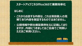 スタートアップこそOffice365で業務効率化
はじめに
• これからお話する内容は、これは濱田個人の見
解であり内容を保証するものではありません。
• 公開情報や弊社構築事例を元に記載しており
ますが、内容につきましてはご自身でご判断い
ただきご利用ください。
 