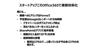 スタートアップこそOffice365で業務効率化
他にも...
• 顧客へのヒアリングはFormsで
• 予定表はGoogleカレンダーへ片方向同期
• プライベートとのダブルブッキング防止
• 見るべきカレンダーを1つにしたかった
• SharePointのアプリで案件管理
• 提案から入金までの「今」を共有
• 経費精算も管理
• 最初はエクセルで...と思っていたが今は全くエクセルを
使わず。
 