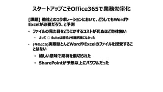 スタートアップこそOffice365で業務効率化
[課題] 他社とのコラボレーションにおいて、どうしてもWordや
Excelが必要だろう、と予測
• ファイルの見た目をどうにかするコストが死ぬほど勿体無い
• よって ○ Suiteは最初から選択肢になかった
• (今のところ)実際ほとんどWordやExcelのファイルを授受するこ
とはない
• 嬉しい意味で期待を裏切られた
• SharePointが予想以上にパワフルだった
 