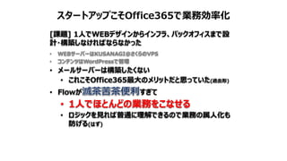 スタートアップこそOffice365で業務効率化
[課題] 1人でWEBデザインからインフラ、バックオフィスまで設
計・構築しなければならなかった
• WEBサーバーはKUSANAGI@さくらのVPS
• コンテンツはWordPressで管理
• メールサーバーは構築したくない
• これこそOffice365最大のメリットだと思っていた(過去形)
• Flowが すぎて
• 1人でほとんどの業務をこなせる
• ロジックを見れば普通に理解できるので業務の属人化も
防げる(はず)
 