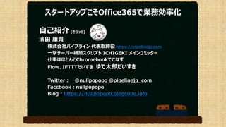 スタートアップこそOffice365で業務効率化
自己紹介 (さらっと)
濱田 康貴
株式会社パイプライン 代表取締役 https://pipelinejp.com
一撃サーバー構築スクリプト ICHIGEKI メインコミッター
仕事はほとんどChromebookでこなす
Flow、IFTTTだいすき ゆで太郎だいすき
Twitter : @nullpopopo @pipelinejp_com
Facebook : nullpopopo
Blog : https://nullpopopo.blogcube.info
 