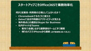 スタートアップこそOffice365で業務効率化
何が(従業員・利用者の立場として)よかったか？
• Chromebookでもそこそこ使えた
• Delveで自分や同僚のアクティビティが見える
• 海外拠点との通話はSkype for Business
• 社内チャットはTeams
• 客先で会議しながら議事録をチームにすぐ展開
• 帰りのバスでiPhoneから連絡 (必ず最後尾に座ってました)
 