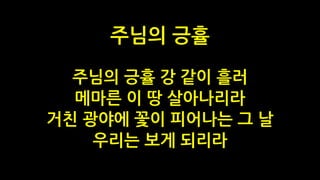 주님의 긍휼 강 같이 흘러
메마른 이 땅 살아나리라
거친 광야에 꽃이 피어나는 그 날
우리는 보게 되리라
주님의 긍휼
 