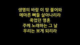 생명의 바람 이 땅 불어와
메마른 뼈들 살아나리라
죽었던 영혼
주께 노래하는 그 날
우리는 보게 되리라
 