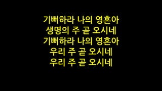 기뻐하라 나의 영혼아
생명의 주 곧 오시네
기뻐하라 나의 영혼아
우리 주 곧 오시네
우리 주 곧 오시네
 