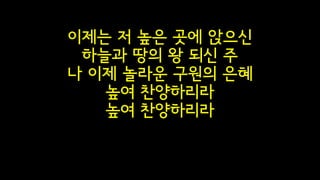 이제는 저 높은 곳에 앉으신
하늘과 땅의 왕 되신 주
나 이제 놀라운 구원의 은혜 
높여 찬양하리라
높여 찬양하리라
 