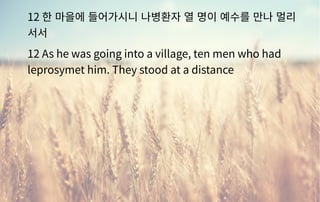 12 한 마을에 들어가시니 나병환자 열 명이 예수를 만나 멀리
서서
12 As he was going into a village, ten men who had
leprosymet him. They stood at a distance
 