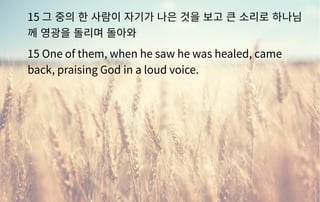 15 그 중의 한 사람이 자기가 나은 것을 보고 큰 소리로 하나님
께 영광을 돌리며 돌아와
15 One of them, when he saw he was healed, came
back, praising God in a loud voice.
 