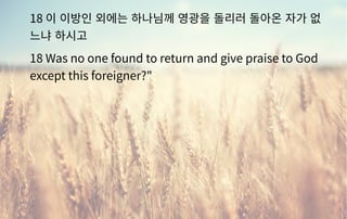 18 이 이방인 외에는 하나님께 영광을 돌리러 돌아온 자가 없
느냐 하시고
18 Was no one found to return and give praise to God
except this foreigner?"
 