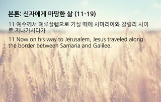 본론: 신자에게 마땅한 삶 (11-19)
11 예수께서 예루살렘으로 가실 때에 사마리아와 갈릴리 사이
로 지나가시다가
11 Now on his way to Jerusalem, Jesus traveled along
the border between Samaria and Galilee.
 
