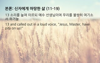 본론: 신자에게 마땅한 삶 (11-19)
13 소리를 높여 이르되 예수 선생님이여 우리를 불쌍히 여기소
서 하거늘
13 and called out in a loud voice, "Jesus, Master, have
pity on us!"
 