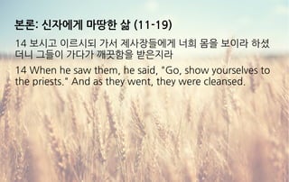 본론: 신자에게 마땅한 삶 (11-19)
14 보시고 이르시되 가서 제사장들에게 너희 몸을 보이라 하셨
더니 그들이 가다가 깨끗함을 받은지라
14 When he saw them, he said, "Go, show yourselves to
the priests." And as they went, they were cleansed.
 