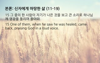 본론: 신자에게 마땅한 삶 (11-19)
15 그 중의 한 사람이 자기가 나은 것을 보고 큰 소리로 하나님
께 영광을 돌리며 돌아와
15 One of them, when he saw he was healed, came
back, praising God in a loud voice.
 