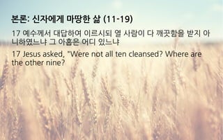 본론: 신자에게 마땅한 삶 (11-19)
17 예수께서 대답하여 이르시되 열 사람이 다 깨끗함을 받지 아
니하였느냐 그 아홉은 어디 있느냐
17 Jesus asked, "Were not all ten cleansed? Where are
the other nine?
 