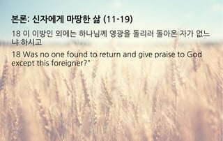 본론: 신자에게 마땅한 삶 (11-19)
18 이 이방인 외에는 하나님께 영광을 돌리러 돌아온 자가 없느
냐 하시고
18 Was no one found to return and give praise to God
except this foreigner?"
 