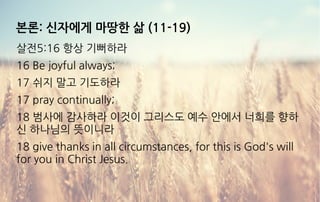 본론: 신자에게 마땅한 삶 (11-19)
살전5:16 항상 기뻐하라
16 Be joyful always;
17 쉬지 말고 기도하라
17 pray continually;
18 범사에 감사하라 이것이 그리스도 예수 안에서 너희를 향하
신 하나님의 뜻이니라
18 give thanks in all circumstances, for this is God's will
for you in Christ Jesus.
 