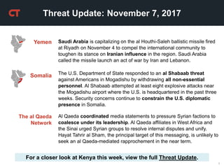 1
Threat Update: November 7, 2017
For a closer look at Kenya this week, view the full Threat Update.
The U.S. Department of State responded to an al Shabaab threat
against Americans in Mogadishu by withdrawing all non-essential
personnel. Al Shabaab attempted at least eight explosive attacks near
the Mogadishu airport where the U.S. is headquartered in the past three
weeks. Security concerns continue to constrain the U.S. diplomatic
presence in Somalia.
The al Qaeda
Network
Somalia
Yemen Saudi Arabia is capitalizing on the al Houthi-Saleh ballistic missile fired
at Riyadh on November 4 to compel the international community to
toughen its stance on Iranian influence in the region. Saudi Arabia
called the missile launch an act of war by Iran and Lebanon.
Al Qaeda coordinated media statements to pressure Syrian factions to
coalesce under its leadership. Al Qaeda affiliates in West Africa and
the Sinai urged Syrian groups to resolve internal disputes and unify.
Hayat Tahrir al Sham, the principal target of this messaging, is unlikely to
seek an al Qaeda-mediated rapprochement in the near term.
 