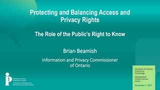 Information and Privacy Commissioner of Ontario | www.ipc.on.caInformation and Privacy Commissioner of Ontario | www.ipc.on.ca
Protecting and Balancing Access and
Privacy Rights
The Role of the Public’s Right to Know
Brian Beamish
Information and Privacy Commissioner
of Ontario
November 7, 2017
University of Ontario
Institute of
Technology
Distinguished
Visitors Lecture
Series
 