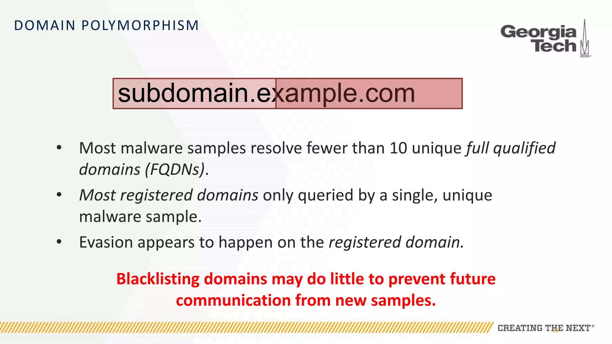 DOMAIN POLYMORPHISM
• Most malware samples resolve fewer than 10 unique full qualified
domains (FQDNs).
• Most registered domains only queried by a single, unique
malware sample.
• Evasion appears to happen on the registered domain.
Blacklisting domains may do little to prevent future
communication from new samples.
13
subdomain.example.com
 