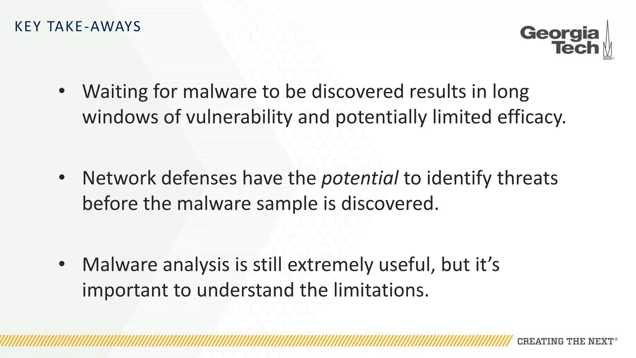 KEY TAKE-AWAYS
• Waiting for malware to be discovered results in long
windows of vulnerability and potentially limited efficacy.
• Network defenses have the potential to identify threats
before the malware sample is discovered.
• Malware analysis is still extremely useful, but it’s
important to understand the limitations.
 