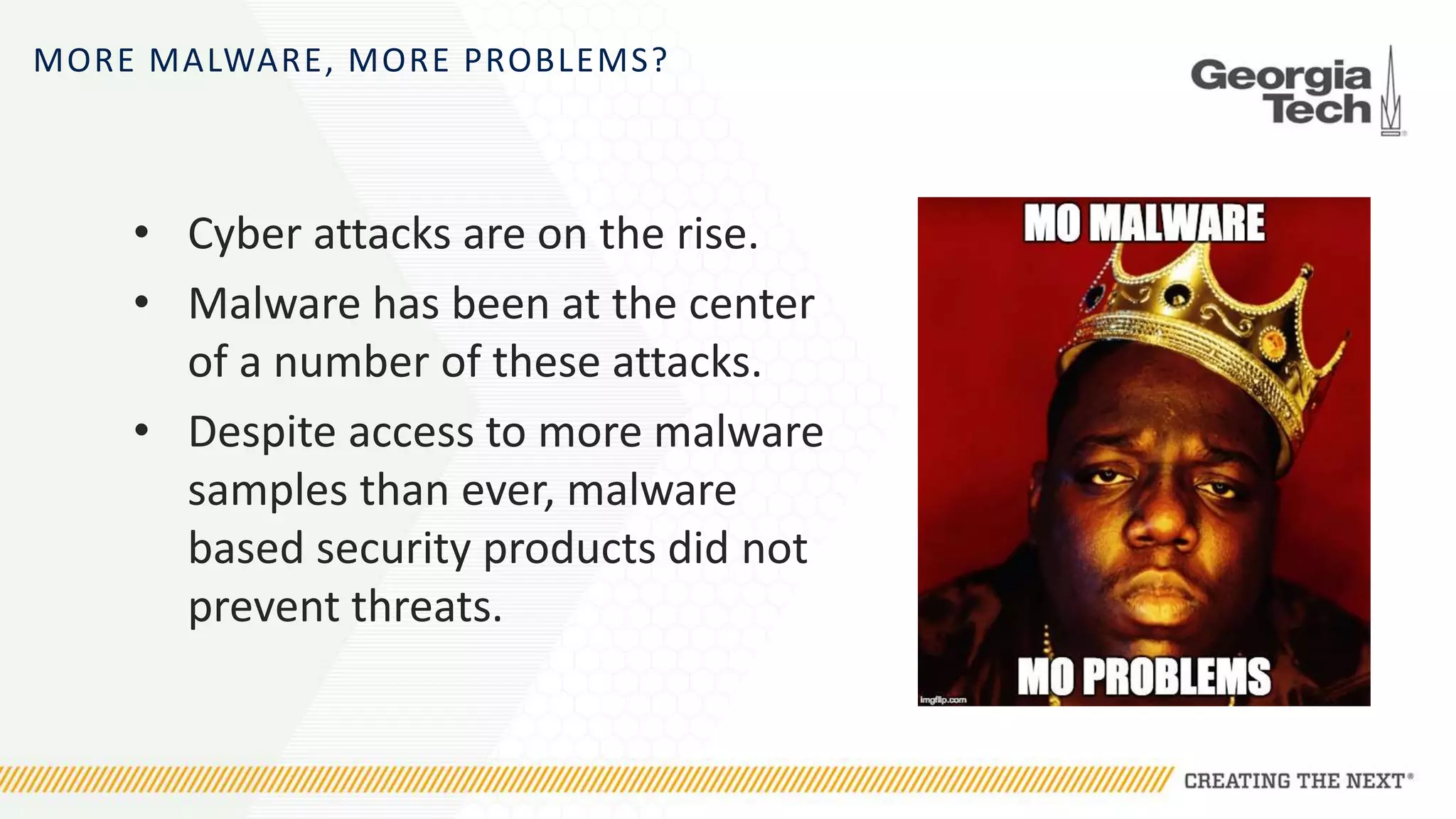 MORE MALWARE, MORE PROBLEMS?
• Cyber attacks are on the rise.
• Malware has been at the center
of a number of these attacks.
• Despite access to more malware
samples than ever, malware
based security products did not
prevent threats.
 