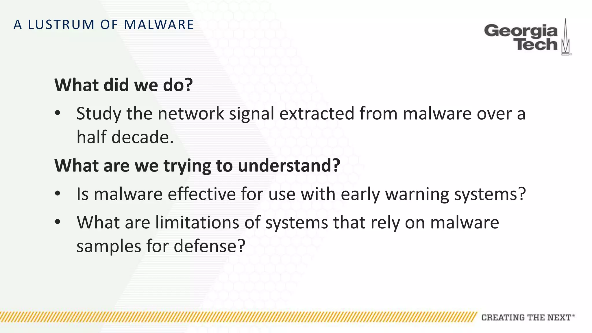 A LUSTRUM OF MALWARE
What did we do?
• Study the network signal extracted from malware over a
half decade.
What are we trying to understand?
• Is malware effective for use with early warning systems?
• What are limitations of systems that rely on malware
samples for defense?
 
