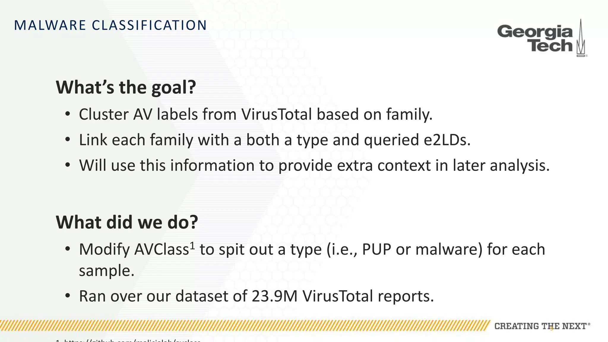 MALWARE CLASSIFICATION
What’s the goal?
• Cluster AV labels from VirusTotal based on family.
• Link each family with a both a type and queried e2LDs.
• Will use this information to provide extra context in later analysis.
What did we do?
• Modify AVClass1 to spit out a type (i.e., PUP or malware) for each
sample.
• Ran over our dataset of 23.9M VirusTotal reports.
9
 