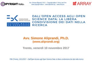Avv. Simone Aliprandi, Ph.D. – Copyright-Italia.it / Array Law Firm
www.copyright-italia.it – www.aliprandi.org – www.array.eu
FBK (Trento), 10/11/2017 – Dall'Open Access agli Open Science Data: la libera condivisione dei dati nella ricerca
Avv. Simone Aliprandi, Ph.D.
(www.aliprandi.org)
Trento, venerdì 10 novembre 2017
 