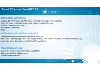 Smart Cities and NextGEOSS
Mapping ISO 37120 Smart City KPI to Geo Sustainable Development Goals (SDG)
Smart city sensor reading (mostly in-situ) -> Rapid evaluation in crisis
10 Smart City Lighthouse projects
IoT data into „data lakes“
OGC E
http://nextgeoss.eu/air-pollution-in-mega-cities/
http://nextgeoss.eu/smart-cities/
Timeseries from satellites (MetOp, Sentinal-3, Sentil-5P):
Urban Area Selector (AUS), Time Series Processor (TSP), Time Series View (TSV), Time Series Analyzer (TAS)
Sustainable Urban Development, Public Health Surveillance
http://nextgeoss.eu/energy/
Copernicus Atmosphere Monitoring Service (CAMS)
Solar potential atlas, grid operators
U of Ulm, Fraunhofer IWES
 
