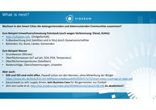 What is next?
Wachsen in den Smart Cities die datengenierenden und datennutzenden Communities zusammen?
Zum Beispiel Umweltverschmutzung Feinstaub (auch wegen Verbrennung: Diesel, Kohle):
• http://luftdaten.info (Zivilgellschaft)
• Erdbeobachtung (mit Satelliten und in Situ) durch Geowissenschaftlier
• Behörden: EU, Bund, Länder, Gemeinden
Zum Beispiel Wasser
• Grundwasser (Nitrate)
• Oberflächenwasser (IoT auf pH, SO4, PO4, Temperatur)
• Oberflächentemperaturen (Satelliten)
• Niederschläge, Überschwemmungen, Unwetter
Aber auch:
• DIN und ISO sind nicht offen. Paywall schon vor den Normen, ohne Mitwirkung der Bürger
https://www.din.de/blob/63112/c309562ecec8a8daaeb952f024717a75/smart-cities-roadmap-v1-data.pdf
• Kaczorowski zu sehr supply driven, kein Business Case für Bürgermeister, nur Cockpit
• Jörn von Lucke et al. http://ojs.imodev.org/index.php/RIDDN/article/view/178/290 Zu akademisch?
 