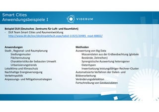 Smart Cities
Anwendungsbeispiele I
Beispiel DLR (Deutsches Zentrums für Luft- und Raumfahrt)
- DLR Team Smart Cities und Raumentwicklung
http://www.dlr.de/eoc/desktopdefault.aspx/tabid-11925/20985_read-48802/
Anwendungen
Stadt-, Regional- und Raumplanung
Siedlungsmuster
Flächennutzung
Charakteristika der bebauten Umwelt
Urbanisierungstrends
Lokalklima und Klimaschutz
Nachhaltige Energieversorgung
Verkehrspolitik
Anpassungs- und Mitigationsstrategien
Methoden
Auswertung von Big Data
Massendaten aus der Erdbeobachtung (globale
Bestände, Zeitreihen)
Synergistische Auswertung heterogener
Datentypen
Inwertsetzung leistungsfähiger Rechner-Cluster
Automatisierte Verfahren der Daten- und
Bildverarbeitung
Veränderungsdetektion
Fortschreibung von Geobasisdaten
 