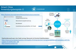 Smart Cities
Anwendungsbeispiele II
https://business.esa.int/projects/theme/infrastructure-smartcities
Küstenwasser
Energienetzüberwachung
Überschwemmungsüberwachung
Baumkataster
Umweltüberwachung (Satelliten, IoT, Crowd)
Pipelineüberwachung in der Stadt Lemvig, Dänemark mit Sentinel Satellitendaten:
https://www.eurisy.org/good-practice-municipality-of-lemvig-denmark-managing-pipelines-and-wastepipes-with-the-
support-of-satellite-data_238
http://espresso-project.eu/
 