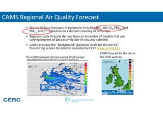 CAMS Regional Air Quality Forecast
 Hourly 96-hour forecasts of pollutants including NO2, NO, O3, PM10, and
PM2.5 at 0.1° resolution on a domain covering all of Europe
 Regional-scale forecast derived from an ensemble of models that use
varying degrees of data assimilation (in-situ and satellite)
 CAMS provides the “background” pollution levels for the airTEXT
forecasting service for London operated by CERC www.airtext.info
CAMS forecast for the UK on
the CERC websiteThe CAMS forecast domain covers all of Europe
 