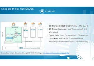 Next big thing: NextGEOSS
• EU Horizon 2020 programme, 1 Mio €, 3 a
• 27 Organisationen aus Wissenschaft und
Wirtschaft
• Open Data from Europes Earth Observation
• Data Hub with CKAN (Comprehensive
Knowledge Archive Network – Open source)
See also Group on Earth Observation GEO, e.g. 23-27 Oct 2017 Washington http://www.earthobservations.org/geo14.php
 