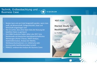 Technik, Erdbeobachtung und …
Business Case
• Nutzen kann erst am Ende festgestellt warden, wenn man
weiß, ob Wissenschaft, Zivilgesellschaft, Staat und
Wirtschaft eingestiegen sind
• Klar ist vorher, dass ohne Open Data die Nutzung der
Satelliten Daten zu gering ist
• Drei MBA-Studenten haben daher also 2017 eine
Marktstudie mit klassischen betriebswirtschaftlichen
Werkzeugen (Porter 5 forces, SWOT-Analyse,
Stakeholderanalyse, Analyse der Märkte,
Wettbewerbssituationen z.b. militärische oder
kommerzielle Satellitenbetreiber) erstellt
• PRINCE2: andauernde Analyse des Business Cases
 